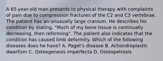 A 65-year-old man presents to physical therapy with complaints of pain due to compression fractures of the C2 and C3 vertebrae. The patient has an unusually large cranium. He describes his condition by stating, "Much of my bone tissue is continually decreasing, then reforming". The patient also indicates that the condition has caused limb deformity. Which of the following diseases does he have? A. Paget's disease B. Achondroplastic dwarfism C. Osteogenesis imperfecta D. Osteopetrosis