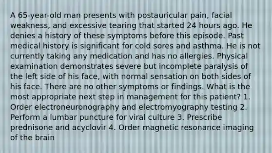 A 65-year-old man presents with postauricular pain, facial weakness, and excessive tearing that started 24 hours ago. He denies a history of these symptoms before this episode. Past medical history is significant for cold sores and asthma. He is not currently taking any medication and has no allergies. Physical examination demonstrates severe but incomplete paralysis of the left side of his face, with normal sensation on both sides of his face. There are no other symptoms or findings. What is the most appropriate next step in management for this patient? 1. Order electroneuronography and electromyography testing 2. Perform a lumbar puncture for viral culture 3. Prescribe prednisone and acyclovir 4. Order magnetic resonance imaging of the brain