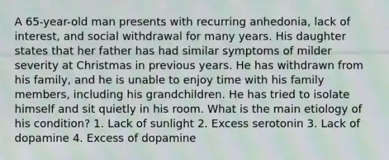 A 65-year-old man presents with recurring anhedonia, lack of interest, and social withdrawal for many years. His daughter states that her father has had similar symptoms of milder severity at Christmas in previous years. He has withdrawn from his family, and he is unable to enjoy time with his family members, including his grandchildren. He has tried to isolate himself and sit quietly in his room. What is the main etiology of his condition? 1. Lack of sunlight 2. Excess serotonin 3. Lack of dopamine 4. Excess of dopamine