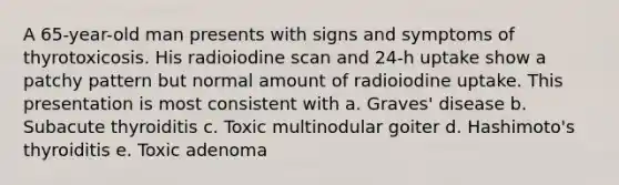 A 65-year-old man presents with signs and symptoms of thyrotoxicosis. His radioiodine scan and 24-h uptake show a patchy pattern but normal amount of radioiodine uptake. This presentation is most consistent with a. Graves' disease b. Subacute thyroiditis c. Toxic multinodular goiter d. Hashimoto's thyroiditis e. Toxic adenoma