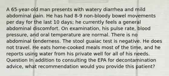 A 65-year-old man presents with watery diarrhea and mild abdominal pain. He has had 8-9 non-bloody bowel movements per day for the last 10 days; he currently feels a general abdominal discomfort. On examination, his pulse rate, blood pressure, and oral temperature are normal. There is no abdominal tenderness. The stool guaiac test is negative. He does not travel. He eats home-cooked meals most of the time, and he reports using water from his private well for all of his needs. Question In addition to consulting the EPA for decontamination advice, what recommendation would you provide this patient?