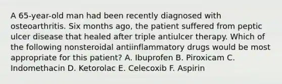 A 65-year-old man had been recently diagnosed with osteoarthritis. Six months ago, the patient suffered from peptic ulcer disease that healed after triple antiulcer therapy. Which of the following nonsteroidal antiinflammatory drugs would be most appropriate for this patient? A. Ibuprofen B. Piroxicam C. Indomethacin D. Ketorolac E. Celecoxib F. Aspirin