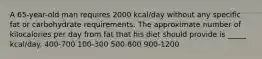 A 65-year-old man requires 2000 kcal/day without any specific fat or carbohydrate requirements. The approximate number of kilocalories per day from fat that his diet should provide is _____ kcal/day. 400-700 100-300 500-800 900-1200