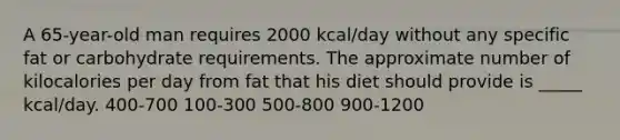 A 65-year-old man requires 2000 kcal/day without any specific fat or carbohydrate requirements. The approximate number of kilocalories per day from fat that his diet should provide is _____ kcal/day. 400-700 100-300 500-800 900-1200