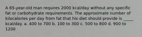 A 65-year-old man requires 2000 kcal/day without any specific fat or carbohydrate requirements. The approximate number of kilocalories per day from fat that his diet should provide is _____ kcal/day. a. 400 to 700 b. 100 to 300 c. 500 to 800 d. 900 to 1200