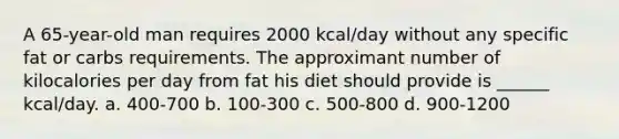 A 65-year-old man requires 2000 kcal/day without any specific fat or carbs requirements. The approximant number of kilocalories per day from fat his diet should provide is ______ kcal/day. a. 400-700 b. 100-300 c. 500-800 d. 900-1200