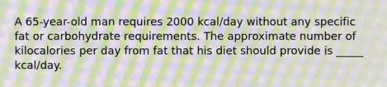 A 65-year-old man requires 2000 kcal/day without any specific fat or carbohydrate requirements. The approximate number of kilocalories per day from fat that his diet should provide is _____ kcal/day.