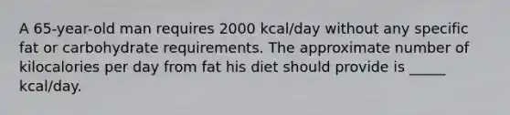 A 65-year-old man requires 2000 kcal/day without any specific fat or carbohydrate requirements. The approximate number of kilocalories per day from fat his diet should provide is _____ kcal/day.