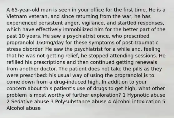 A 65-year-old man is seen in your office for the first time. He is a Vietnam veteran, and since returning from the war, he has experienced persistent anger, vigilance, and startled responses, which have effectively immobilized him for the better part of the past 10 years. He saw a psychiatrist once, who prescribed propranolol 160mg/day for these symptoms of post-traumatic stress disorder. He saw the psychiatrist for a while and, feeling that he was not getting relief, he stopped attending sessions. He refilled his prescriptions and then continued getting renewals from another doctor. The patient does not take the pills as they were prescribed: his usual way of using the propranolol is to come down from a drug-induced high. In addition to your concern about this patient's use of drugs to get high, what other problem is most worthy of further exploration? 1 Hypnotic abuse 2 Sedative abuse 3 Polysubstance abuse 4 Alcohol intoxication 5 Alcohol abuse