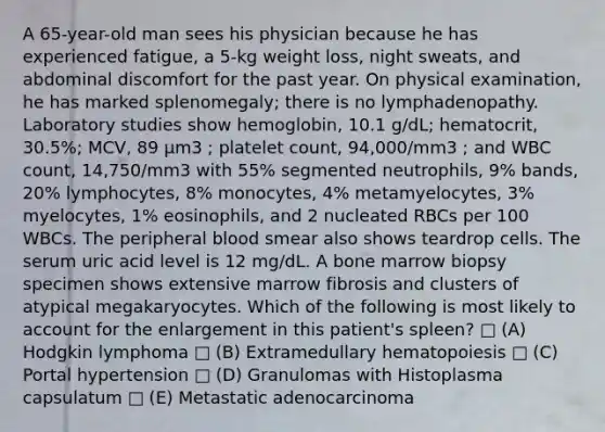 A 65-year-old man sees his physician because he has experienced fatigue, a 5-kg weight loss, night sweats, and abdominal discomfort for the past year. On physical examination, he has marked splenomegaly; there is no lymphadenopathy. Laboratory studies show hemoglobin, 10.1 g/dL; hematocrit, 30.5%; MCV, 89 μm3 ; platelet count, 94,000/mm3 ; and WBC count, 14,750/mm3 with 55% segmented neutrophils, 9% bands, 20% lymphocytes, 8% monocytes, 4% metamyelocytes, 3% myelocytes, 1% eosinophils, and 2 nucleated RBCs per 100 WBCs. The peripheral blood smear also shows teardrop cells. The serum uric acid level is 12 mg/dL. A bone marrow biopsy specimen shows extensive marrow fibrosis and clusters of atypical megakaryocytes. Which of the following is most likely to account for the enlargement in this patient's spleen? □ (A) Hodgkin lymphoma □ (B) Extramedullary hematopoiesis □ (C) Portal hypertension □ (D) Granulomas with Histoplasma capsulatum □ (E) Metastatic adenocarcinoma