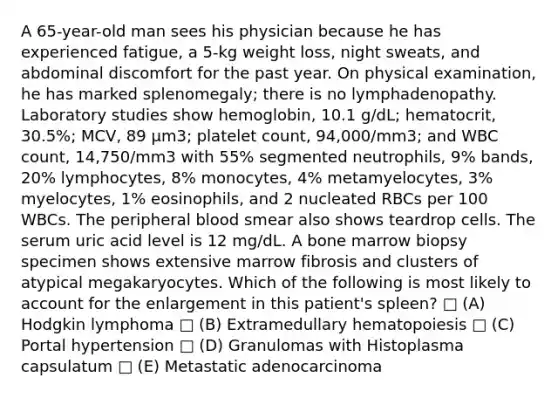 A 65-year-old man sees his physician because he has experienced fatigue, a 5-kg weight loss, night sweats, and abdominal discomfort for the past year. On physical examination, he has marked splenomegaly; there is no lymphadenopathy. Laboratory studies show hemoglobin, 10.1 g/dL; hematocrit, 30.5%; MCV, 89 μm3; platelet count, 94,000/mm3; and WBC count, 14,750/mm3 with 55% segmented neutrophils, 9% bands, 20% lymphocytes, 8% monocytes, 4% metamyelocytes, 3% myelocytes, 1% eosinophils, and 2 nucleated RBCs per 100 WBCs. The peripheral blood smear also shows teardrop cells. The serum uric acid level is 12 mg/dL. A bone marrow biopsy specimen shows extensive marrow fibrosis and clusters of atypical megakaryocytes. Which of the following is most likely to account for the enlargement in this patient's spleen? □ (A) Hodgkin lymphoma □ (B) Extramedullary hematopoiesis □ (C) Portal hypertension □ (D) Granulomas with Histoplasma capsulatum □ (E) Metastatic adenocarcinoma