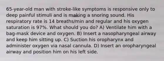 65-year-old man with stroke-like symptoms is responsive only to deep painful stimuli and is making a snoring sound. His respiratory rate is 14 breaths/min and regular and his oxygen saturation is 97%. What should you do? A) Ventilate him with a bag-mask device and oxygen. B) Insert a nasopharyngeal airway and keep him sitting up. C) Suction his oropharynx and administer oxygen via nasal cannula. D) Insert an oropharyngeal airway and position him on his left side.