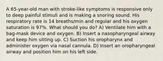 A 65-year-old man with stroke-like symptoms is responsive only to deep painful stimuli and is making a snoring sound. His respiratory rate is 14 breaths/min and regular and his oxygen saturation is 97%. What should you do? A) Ventilate him with a bag-mask device and oxygen. B) Insert a nasopharyngeal airway and keep him sitting up. C) Suction his oropharynx and administer oxygen via nasal cannula. D) Insert an oropharyngeal airway and position him on his left side.