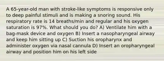 A 65-year-old man with stroke-like symptoms is responsive only to deep painful stimuli and is making a snoring sound. His respiratory rate is 14 breaths/min and regular and his oxygen saturation is 97%. What should you do? A) Ventilate him with a bag-mask device and oxygen B) Insert a nasopharyngeal airway and keep him sitting up C) Suction his oropharynx and administer oxygen via nasal cannula D) Insert an oropharyngeal airway and position him on his left side