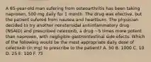 A 65-year-old man sufering from osteoarthritis has been taking naproxen, 500 mg daily for 1 month. The drug was efective, but the patient sufered from nausea and heartburn. The physician decided to try another nonsteroidal antiinfammatory drug (NSAID) and prescribed celecoxib, a drug ~5 times more potent than naproxen, with negligible gastrointestinal side efects. Which of the following would be the most appropriate daily dose of celecoxib (in mg) to prescribe to the patient? A. 50 B. 1000 C. 10 D. 25 E. 100 F. 75