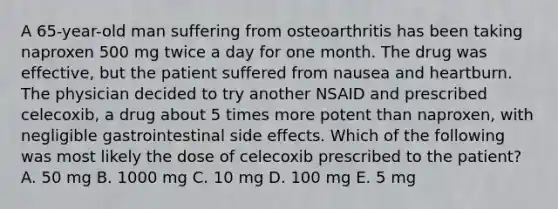 A 65-year-old man suffering from osteoarthritis has been taking naproxen 500 mg twice a day for one month. The drug was effective, but the patient suffered from nausea and heartburn. The physician decided to try another NSAID and prescribed celecoxib, a drug about 5 times more potent than naproxen, with negligible gastrointestinal side effects. Which of the following was most likely the dose of celecoxib prescribed to the patient? A. 50 mg B. 1000 mg C. 10 mg D. 100 mg E. 5 mg