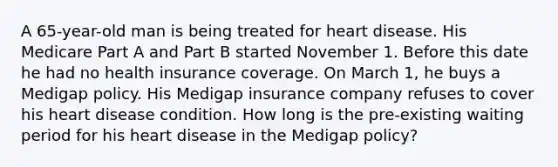 A 65-year-old man is being treated for heart disease. His Medicare Part A and Part B started November 1. Before this date he had no health insurance coverage. On March 1, he buys a Medigap policy. His Medigap insurance company refuses to cover his heart disease condition. How long is the pre-existing waiting period for his heart disease in the Medigap policy?