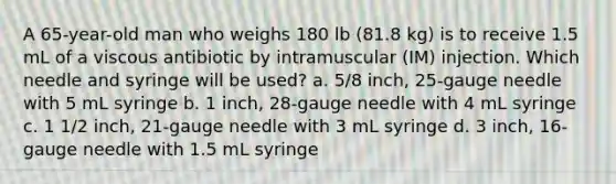 A 65-year-old man who weighs 180 lb (81.8 kg) is to receive 1.5 mL of a viscous antibiotic by intramuscular (IM) injection. Which needle and syringe will be used? a. 5/8 inch, 25-gauge needle with 5 mL syringe b. 1 inch, 28-gauge needle with 4 mL syringe c. 1 1/2 inch, 21-gauge needle with 3 mL syringe d. 3 inch, 16-gauge needle with 1.5 mL syringe