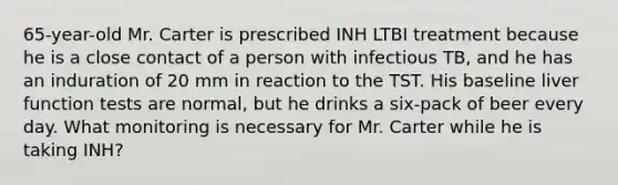 65-year-old Mr. Carter is prescribed INH LTBI treatment because he is a close contact of a person with infectious TB, and he has an induration of 20 mm in reaction to the TST. His baseline liver function tests are normal, but he drinks a six-pack of beer every day. What monitoring is necessary for Mr. Carter while he is taking INH?