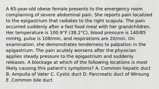 A 65-year-old obese female presents to the emergency room complaining of severe abdominal pain. She reports pain localized to the epigastrium that radiates to the right scapula. The pain occurred suddenly after a fast food meal with her grandchildren. Her temperature is 100.9°F (38.2°C), blood pressure is 140/85 mmHg, pulse is 108/min, and respirations are 20/min. On examination, she demonstrates tenderness to palpation in the epigastrium. The pain acutely worsens after the physician applies steady pressure to the epigastrium and suddenly releases. A blockage at which of the following locations is most likely causing this patient's symptoms? A. Common hepatic duct B. Ampulla of Vater C. Cystic duct D. Pancreatic duct of Wirsung E .Common bile duct