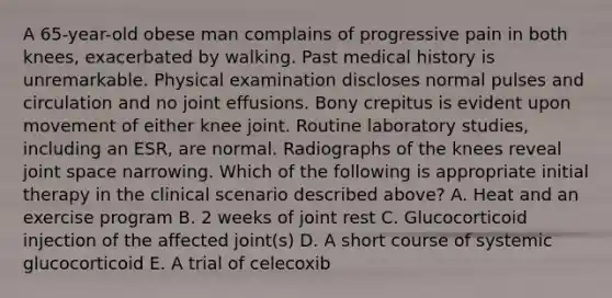 A 65-year-old obese man complains of progressive pain in both knees, exacerbated by walking. Past medical history is unremarkable. Physical examination discloses normal pulses and circulation and no joint effusions. Bony crepitus is evident upon movement of either knee joint. Routine laboratory studies, including an ESR, are normal. Radiographs of the knees reveal joint space narrowing. Which of the following is appropriate initial therapy in the clinical scenario described above? A. Heat and an exercise program B. 2 weeks of joint rest C. Glucocorticoid injection of the affected joint(s) D. A short course of systemic glucocorticoid E. A trial of celecoxib