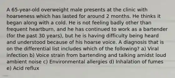 A 65-year-old overweight male presents at the clinic with hoarseness which has lasted for around 2 months. He thinks it began along with a cold. He is not feeling badly other than frequent heartburn, and he has continued to work as a bartender (for the past 30 years), but he is having difficulty being heard and understood because of his hoarse voice. A diagnosis that is on the differential list includes which of the following? a) Viral infection b) Voice strain from bartending and talking amidst loud ambient noise c) Environmental allergies d) Inhalation of fumes e) Acid reflux