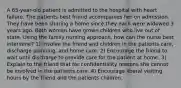 A 65-year-old patient is admitted to the hospital with heart failure. The patients best friend accompanies her on admission. They have been sharing a home since they each were widowed 3 years ago. Both women have grown children who live out of state. Using the family nursing approach, how can the nurse best intervene? 1) Involve the friend and children in the patients care, discharge planning, and home care. 2) Encourage the friend to wait until discharge to provide care for the patient at home. 3) Explain to the friend that for confidentiality reasons she cannot be involved in the patients care. 4) Encourage liberal visiting hours by the friend and the patients children.