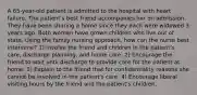 A 65-year-old patient is admitted to the hospital with heart failure. The patient's best friend accompanies her on admission. They have been sharing a home since they each were widowed 3 years ago. Both women have grown children who live out of state. Using the family nursing approach, how can the nurse best intervene? 1) Involve the friend and children in the patient's care, discharge planning, and home care. 2) Encourage the friend to wait until discharge to provide care for the patient at home. 3) Explain to the friend that for confidentiality reasons she cannot be involved in the patient's care. 4) Encourage liberal visiting hours by the friend and the patient's children.