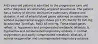 A 65-year-old patient is admitted to the progressive care unit with a diagnosis of community-acquired pneumonia. The patient has a history of chronic obstructive pulmonary disease and diabetes. A set of arterial blood gases obtained on admission without supplemental oxygen shows pH 7.35; PaCO2 55 mm Hg; bicarbonate 30 mEq/L; PaO2 65 mm Hg. These blood gases reflect: a. hypoxemia and compensated metabolic alkalosis. b. hypoxemia and compensated respiratory acidosis. c. normal oxygenation and partly compensated metabolic alkalosis. d. normal oxygenation and uncompensated respiratory acidosis.