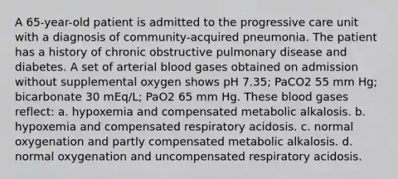 A 65-year-old patient is admitted to the progressive care unit with a diagnosis of community-acquired pneumonia. The patient has a history of chronic obstructive pulmonary disease and diabetes. A set of arterial blood gases obtained on admission without supplemental oxygen shows pH 7.35; PaCO2 55 mm Hg; bicarbonate 30 mEq/L; PaO2 65 mm Hg. These blood gases reflect: a. hypoxemia and compensated metabolic alkalosis. b. hypoxemia and compensated respiratory acidosis. c. normal oxygenation and partly compensated metabolic alkalosis. d. normal oxygenation and uncompensated respiratory acidosis.