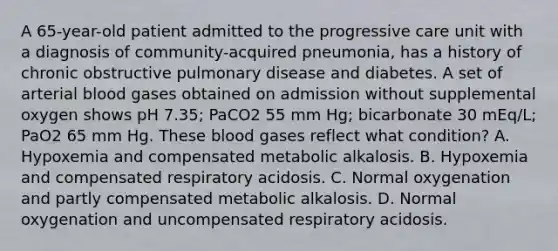 A 65-year-old patient admitted to the progressive care unit with a diagnosis of community-acquired pneumonia, has a history of chronic obstructive pulmonary disease and diabetes. A set of arterial blood gases obtained on admission without supplemental oxygen shows pH 7.35; PaCO2 55 mm Hg; bicarbonate 30 mEq/L; PaO2 65 mm Hg. These blood gases reflect what condition? A. Hypoxemia and compensated metabolic alkalosis. B. Hypoxemia and compensated respiratory acidosis. C. Normal oxygenation and partly compensated metabolic alkalosis. D. Normal oxygenation and uncompensated respiratory acidosis.