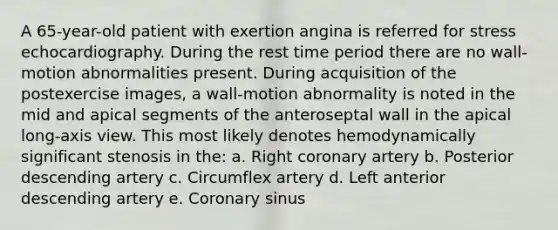 A 65-year-old patient with exertion angina is referred for stress echocardiography. During the rest time period there are no wall-motion abnormalities present. During acquisition of the postexercise images, a wall-motion abnormality is noted in the mid and apical segments of the anteroseptal wall in the apical long-axis view. This most likely denotes hemodynamically significant stenosis in the: a. Right coronary artery b. Posterior descending artery c. Circumflex artery d. Left anterior descending artery e. Coronary sinus