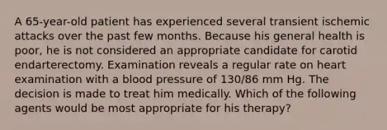 A 65-year-old patient has experienced several transient ischemic attacks over the past few months. Because his general health is poor, he is not considered an appropriate candidate for carotid endarterectomy. Examination reveals a regular rate on heart examination with a blood pressure of 130/86 mm Hg. The decision is made to treat him medically. Which of the following agents would be most appropriate for his therapy?