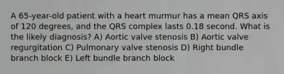 A 65-year-old patient with a heart murmur has a mean QRS axis of 120 degrees, and the QRS complex lasts 0.18 second. What is the likely diagnosis? A) Aortic valve stenosis B) Aortic valve regurgitation C) Pulmonary valve stenosis D) Right bundle branch block E) Left bundle branch block