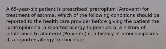 A 65-year-old patient is prescribed ipratropium (Atrovent) for treatment of asthma. Which of the following conditions should be reported to the health care provider before giving the patient the ipratropium? a. a reported allergy to peanuts b. a history of intolerance to albuterol (Proventil) c. a history of bronchospasms d. a reported allergy to chocolate