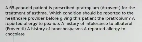 A 65-year-old patient is prescribed ipratropium (Atrovent) for the treatment of asthma. Which condition should be reported to the healthcare provider before giving this patient the ipratropium? A reported allergy to peanuts A history of intolerance to albuterol (Proventil) A history of bronchospasms A reported allergy to chocolate