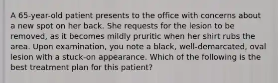 A 65-year-old patient presents to the office with concerns about a new spot on her back. She requests for the lesion to be removed, as it becomes mildly pruritic when her shirt rubs the area. Upon examination, you note a black, well-demarcated, oval lesion with a stuck-on appearance. Which of the following is the best treatment plan for this patient?