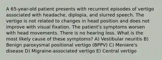 A 65-year-old patient presents with recurrent episodes of vertigo associated with headache, diplopia, and slurred speech. The vertigo is not related to changes in head position and does not improve with visual fixation. The patient's symptoms worsen with head movements. There is no hearing loss. What is the most likely cause of these symptoms? A) Vestibular neuritis B) Benign paroxysmal positional vertigo (BPPV) C) Meniere's disease D) Migraine-associated vertigo E) Central vertigo