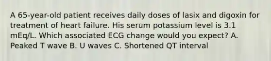 A 65-year-old patient receives daily doses of lasix and digoxin for treatment of heart failure. His serum potassium level is 3.1 mEq/L. Which associated ECG change would you expect? A. Peaked T wave B. U waves C. Shortened QT interval