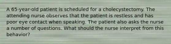 A 65-year-old patient is scheduled for a cholecystectomy. The attending nurse observes that the patient is restless and has poor eye contact when speaking. The patient also asks the nurse a number of questions. What should the nurse interpret from this behavior?