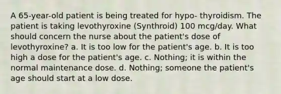 A 65-year-old patient is being treated for hypo- thyroidism. The patient is taking levothyroxine (Synthroid) 100 mcg/day. What should concern the nurse about the patient's dose of levothyroxine? a. It is too low for the patient's age. b. It is too high a dose for the patient's age. c. Nothing; it is within the normal maintenance dose. d. Nothing; someone the patient's age should start at a low dose.