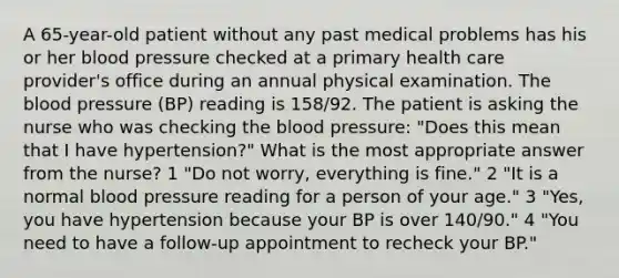 A 65-year-old patient without any past medical problems has his or her blood pressure checked at a primary health care provider's office during an annual physical examination. The blood pressure (BP) reading is 158/92. The patient is asking the nurse who was checking the blood pressure: "Does this mean that I have hypertension?" What is the most appropriate answer from the nurse? 1 "Do not worry, everything is fine." 2 "It is a normal blood pressure reading for a person of your age." 3 "Yes, you have hypertension because your BP is over 140/90." 4 "You need to have a follow-up appointment to recheck your BP."