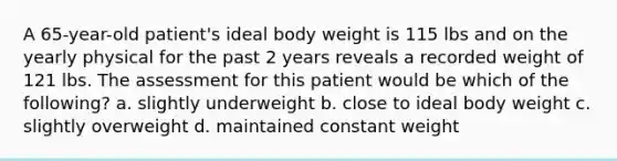 A 65-year-old patient's ideal body weight is 115 lbs and on the yearly physical for the past 2 years reveals a recorded weight of 121 lbs. The assessment for this patient would be which of the following? a. slightly underweight b. close to ideal body weight c. slightly overweight d. maintained constant weight