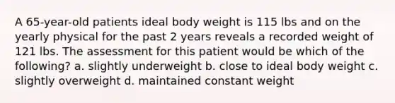 A 65-year-old patients ideal body weight is 115 lbs and on the yearly physical for the past 2 years reveals a recorded weight of 121 lbs. The assessment for this patient would be which of the following? a. slightly underweight b. close to ideal body weight c. slightly overweight d. maintained constant weight