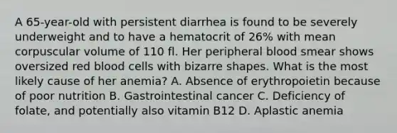 A 65-year-old with persistent diarrhea is found to be severely underweight and to have a hematocrit of 26% with mean corpuscular volume of 110 fl. Her peripheral blood smear shows oversized red blood cells with bizarre shapes. What is the most likely cause of her anemia? A. Absence of erythropoietin because of poor nutrition B. Gastrointestinal cancer C. Deficiency of folate, and potentially also vitamin B12 D. Aplastic anemia