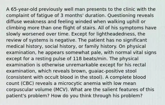 A 65-year-old previously well man presents to the clinic with the complaint of fatigue of 3 months' duration. Questioning reveals diffuse weakness and feeling winded when walking uphill or climbing more than one flight of stairs. All of his symptoms have slowly worsened over time. Except for lightheadedness, the review of systems is negative. The patient has no significant medical history, social history, or family history. On physical examination, he appears somewhat pale, with normal vital signs except for a resting pulse of 118 beats/min. The physical examination is otherwise unremarkable except for his rectal examination, which reveals brown, guaiac-positive stool (consistent with occult blood in the stool). A complete blood count (CBC) reveals a microcytic anemia with low mean corpuscular volume (MCV). What are the salient features of this patient's problem? How do you think through his problem?