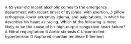 A 65-year-old recent alcoholic comes to the emergency department with recent onset of dyspnea, with exertion, 3 pillow orthopnea, lower extremity edema, and palpitations, in which he describes his heart as racing. Which of the following is most likely to be the cause of his high-output congestive heart failure? A Mitral regurgitation B Aortic stenosis C Uncontrolled hypertension D Ruptured chordae tendinae E Beriberi