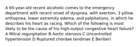 A 65-year-old recent alcoholic comes to the emergency department with recent onset of dyspnea, with exertion, 3 pillow orthopnea, lower extremity edema, and palpitations, in which he describes his heart as racing. Which of the following is most likely to be the cause of his high-output congestive heart failure? A Mitral regurgitation B Aortic stenosis C Uncontrolled hypertension D Ruptured chordae tendinae E Beriberi