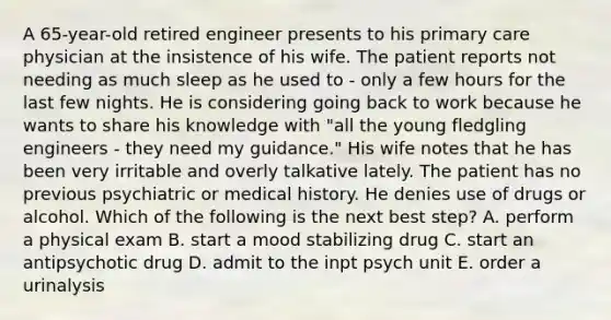 A 65-year-old retired engineer presents to his primary care physician at the insistence of his wife. The patient reports not needing as much sleep as he used to - only a few hours for the last few nights. He is considering going back to work because he wants to share his knowledge with "all the young fledgling engineers - they need my guidance." His wife notes that he has been very irritable and overly talkative lately. The patient has no previous psychiatric or medical history. He denies use of drugs or alcohol. Which of the following is the next best step? A. perform a physical exam B. start a mood stabilizing drug C. start an antipsychotic drug D. admit to the inpt psych unit E. order a urinalysis