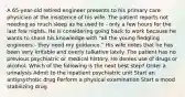 A 65-year-old retired engineer presents to his primary care physician at the insistence of his wife. The patient reports not needing as much sleep as he used to - only a few hours for the last few nights. He is considering going back to work because he wants to share his knowledge with "all the young fledgling engineers - they need my guidance." His wife notes that he has been very irritable and overly talkative lately. The patient has no previous psychiatric or medical history. He denies use of drugs or alcohol. Which of the following is the next best step? Order a urinalysis Admit to the inpatient psychiatric unit Start an antipsychotic drug Perform a physical examination Start a mood stabilizing drug